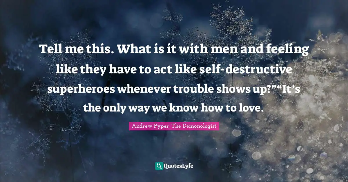 Tell me this. What is it with men and feeling like they have to act like self-destructive superheroes whenever trouble shows up?”“It’s the only way we know how to love.