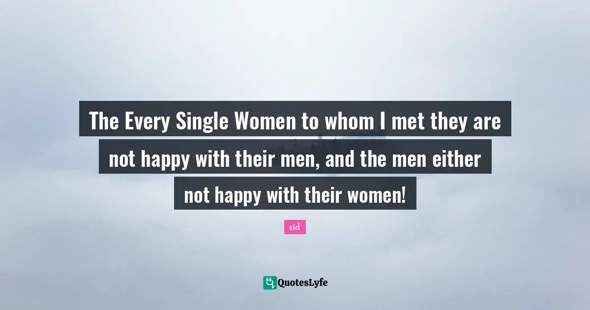 The Every Single Women to whom I met they are not happy with their men, and the men either not happy with their women!
