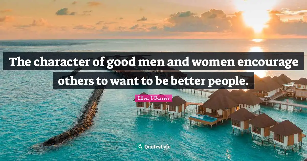 The character of good men and women encourage others to want to be better people.