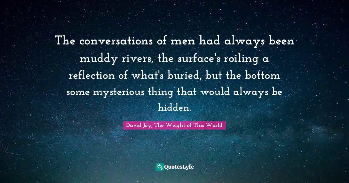 The conversations of men had always been muddy rivers, the surface's roiling a reflection of what's buried, but the bottom some mysterious thing that would always be hidden.