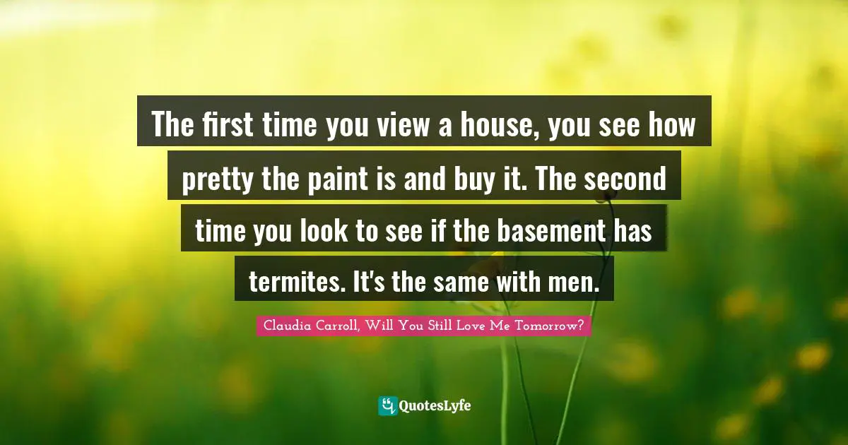 The first time you view a house, you see how pretty the paint is and buy it. The second time you look to see if the basement has termites. It's the same with men.