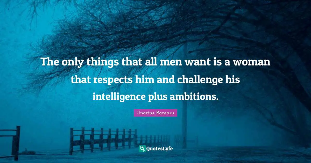 The only things that all men want is a woman that respects him and challenge his intelligence plus ambitions.