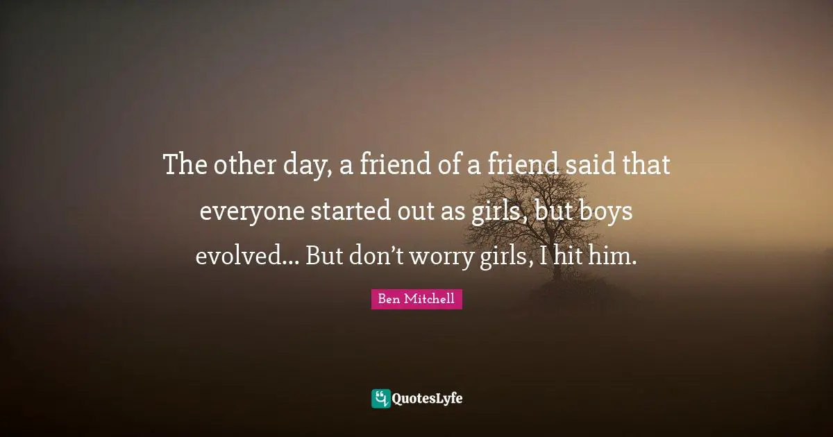 The other day, a friend of a friend said that everyone started out as girls, but boys evolved… But don’t worry girls, I hit him.