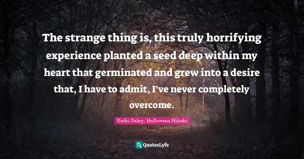 The strange thing is, this truly horrifying experience planted a seed deep within my heart that germinated and grew into a desire that, I have to admit, I've never completely overcome.