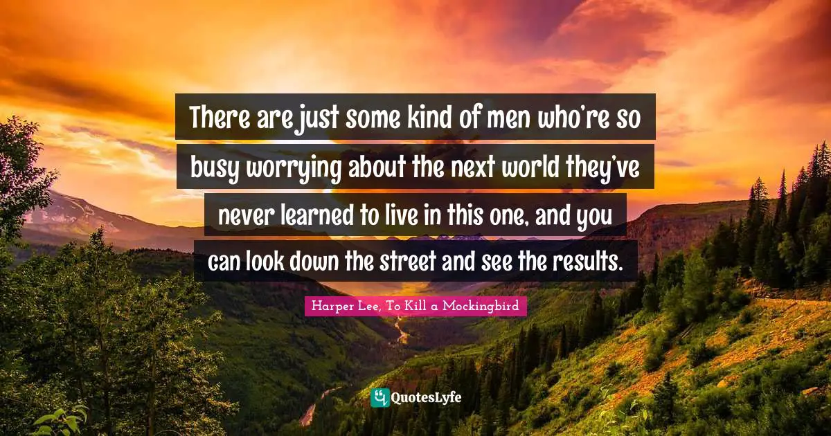 Harper Lee, To Kill A Mockingbird Quotes: "There are just some kind of men who’re so busy worrying about the next world they’ve never learned to live in this one, and you can look down the street and see the results."