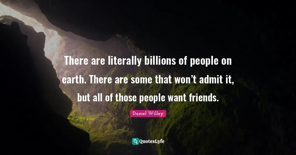 There are literally billions of people on earth. There are some that won’t admit it, but all of those people want friends.