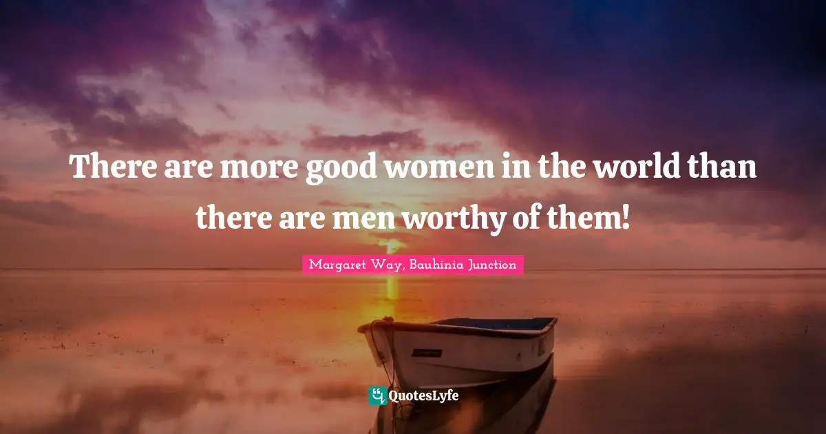 There are more good women in the world than there are men worthy of them!
