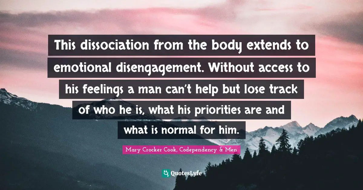 This dissociation from the body extends to emotional disengagement. Without access to his feelings a man can’t help but lose track of who he is, what his priorities are and what is normal for him.