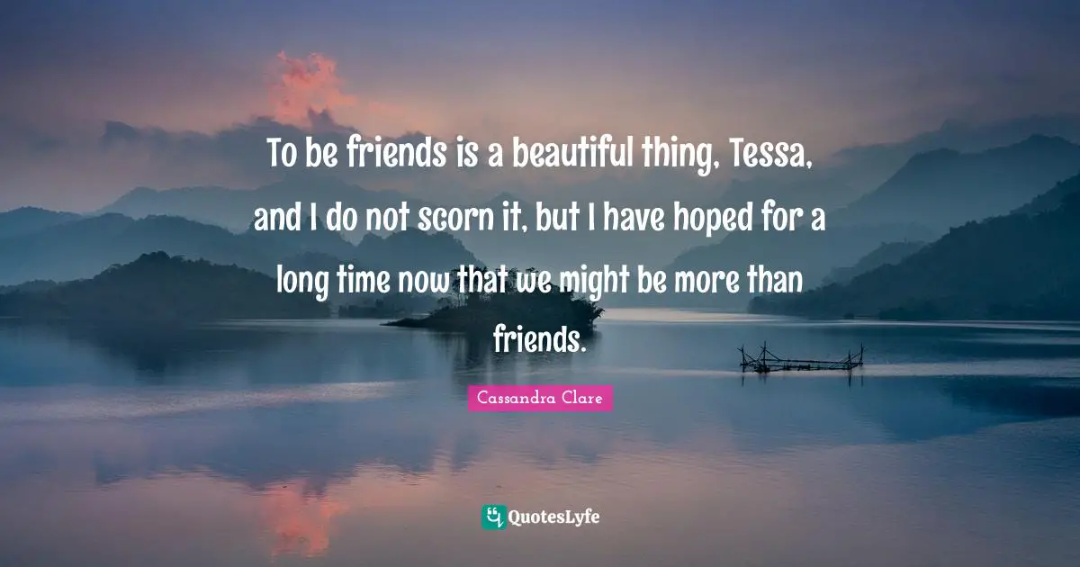To be friends is a beautiful thing, Tessa, and I do not scorn it, but I have hoped for a long time now that we might be more than friends.