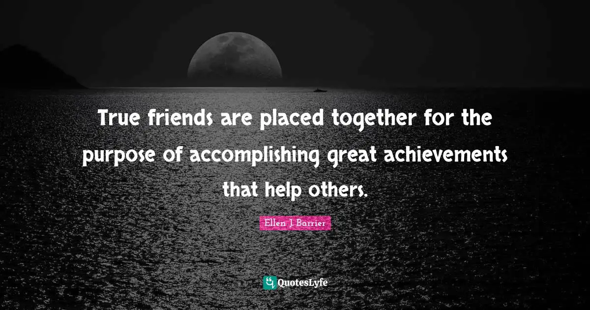 True friends are placed together for the purpose of accomplishing great achievements that help others.