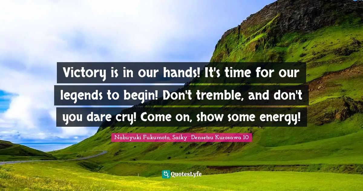 Victory is in our hands! It's time for our legends to begin! Don't tremble, and don't you dare cry! Come on, show some energy!