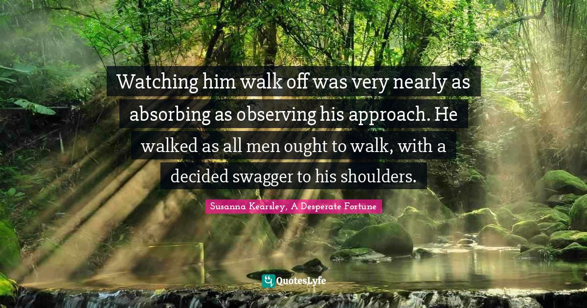 Susanna Kearsley Quotes: "Watching him walk off was very nearly as absorbing as observing his approach. He walked as all men ought to walk, with a decided swagger to his shoulders."