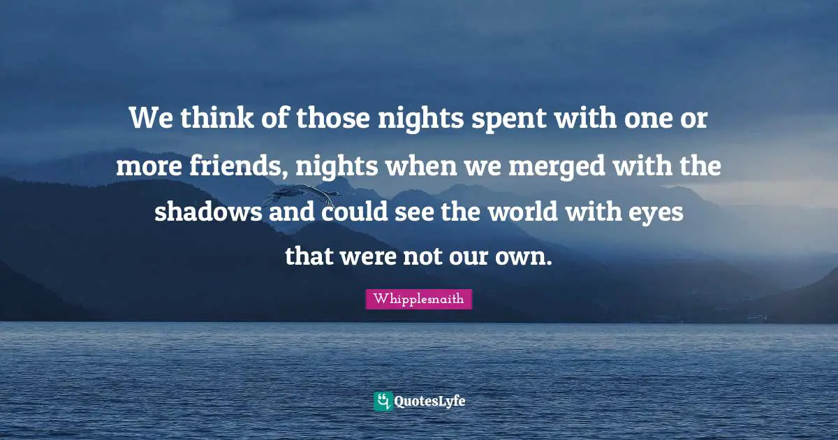 We think of those nights spent with one or more friends, nights when we merged with the shadows and could see the world with eyes that were not our own.