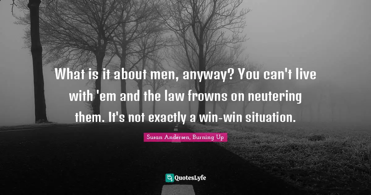 What is it about men, anyway? You can't live with 'em and the law frowns on neutering them. It's not exactly a win-win situation.