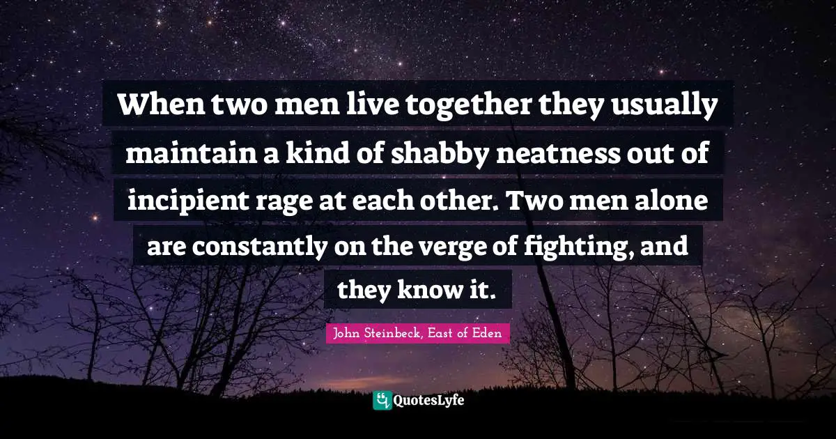 When two men live together they usually maintain a kind of shabby neatness out of incipient rage at each other. Two men alone are constantly on the verge of fighting, and they know it.
