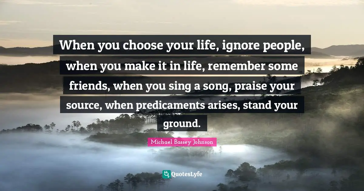 When you choose your life, ignore people, when you make it in life, remember some friends, when you sing a song, praise your source, when predicaments arises, stand your ground.