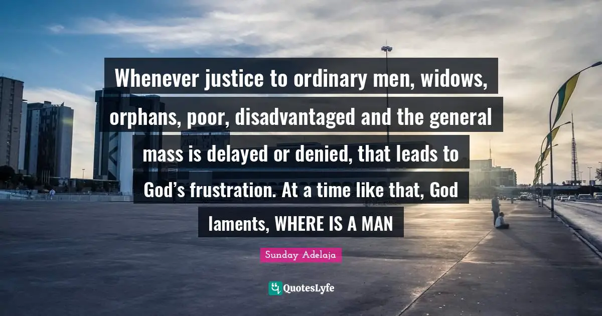 Sunday Adelaja Quotes: "Whenever justice to ordinary men, widows, orphans, poor, disadvantaged and the general mass is delayed or denied, that leads to God’s frustration. At a time like that, God laments, WHERE IS A MAN"