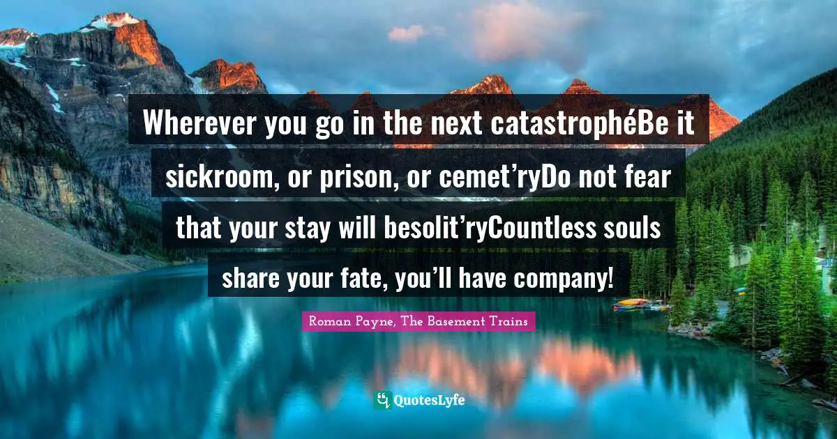 Wherever you go in the next catastrophéBe it sickroom, or prison, or cemet’ryDo not fear that your stay will besolit’ryCountless souls share your fate, you’ll have company!