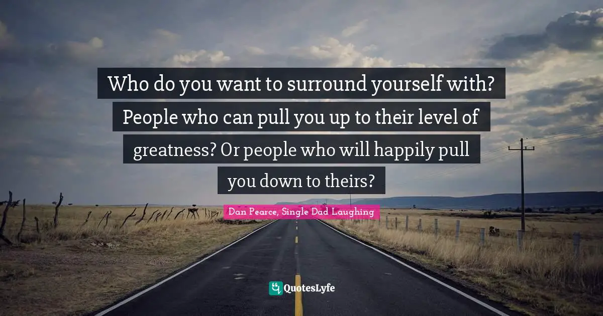 Influences Quotes: "Who do you want to surround yourself with? People who can pull you up to their level of greatness? Or people who will happily pull you down to theirs?"