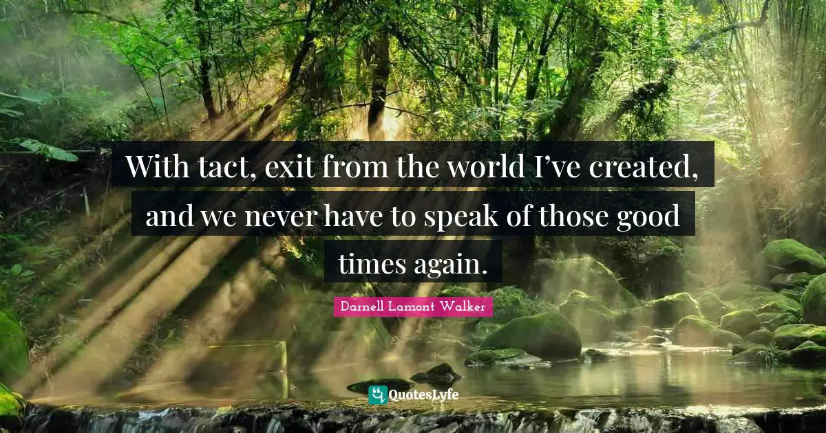 With tact, exit from the world I’ve created, and we never have to speak of those good times again.