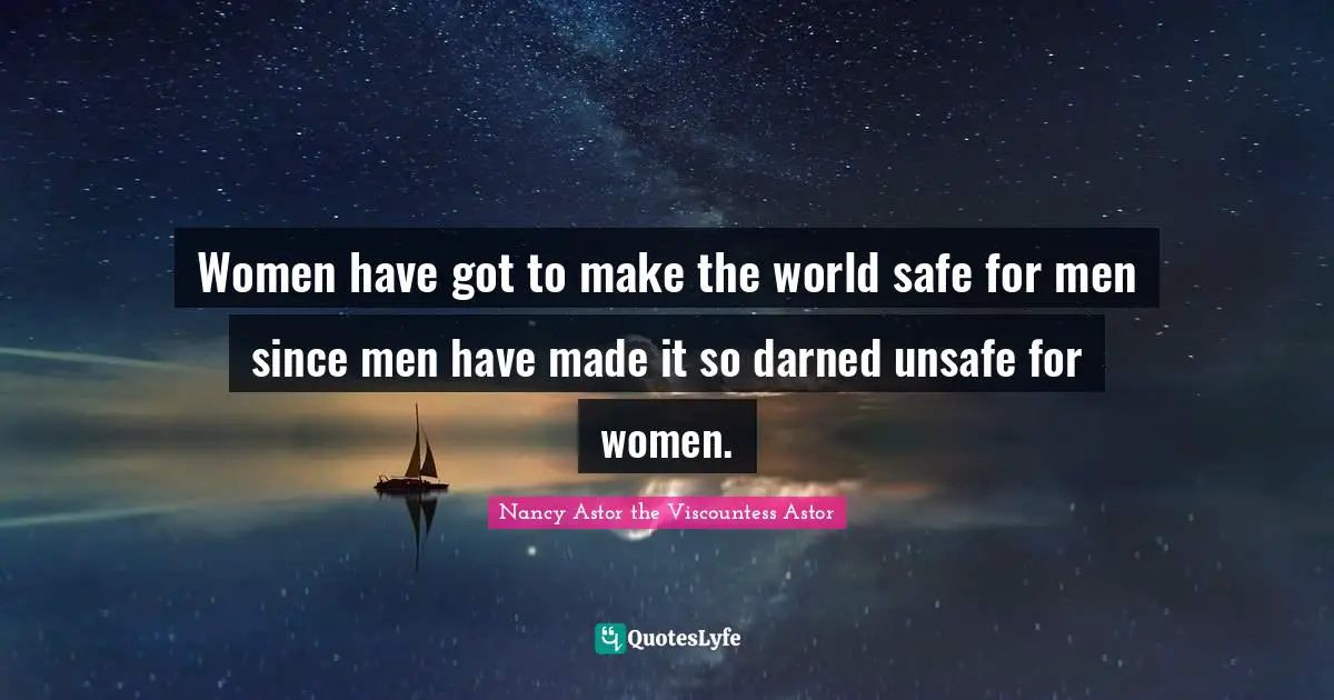Nancy Astor Quotes: "Women have got to make the world safe for men since men have made it so darned unsafe for women."