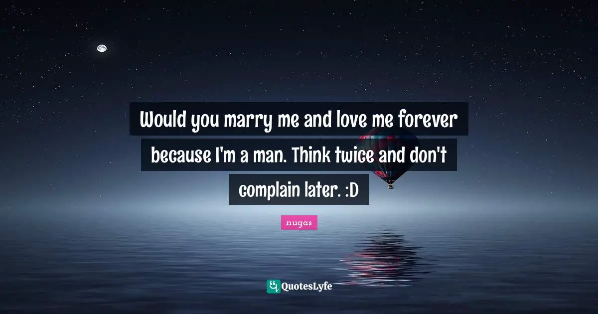 Would you marry me and love me forever because I'm a man. Think twice and don't complain later. :D