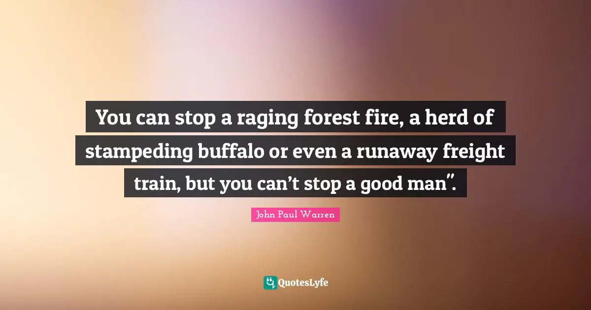You can stop a raging forest fire, a herd of stampeding buffalo or even a runaway freight train, but you can’t stop a good man".