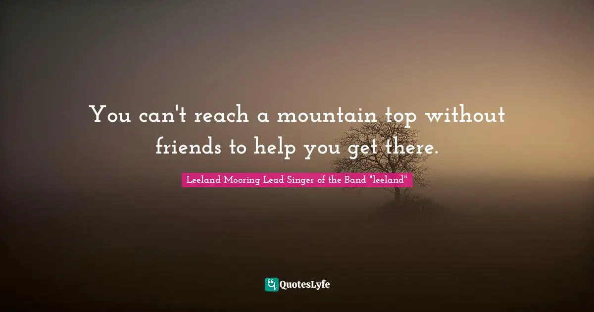 You can't reach a mountain top without friends to help you get there.