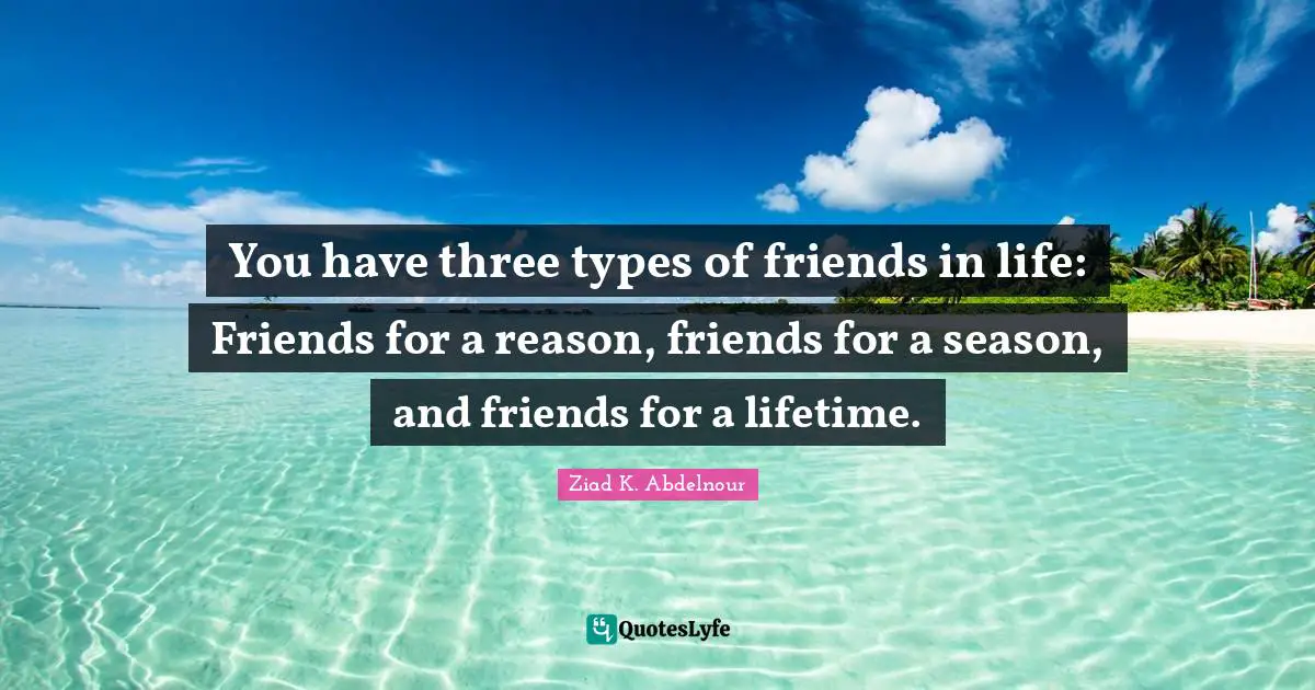 You have three types of friends in life: Friends for a reason, friends for a season, and friends for a lifetime.