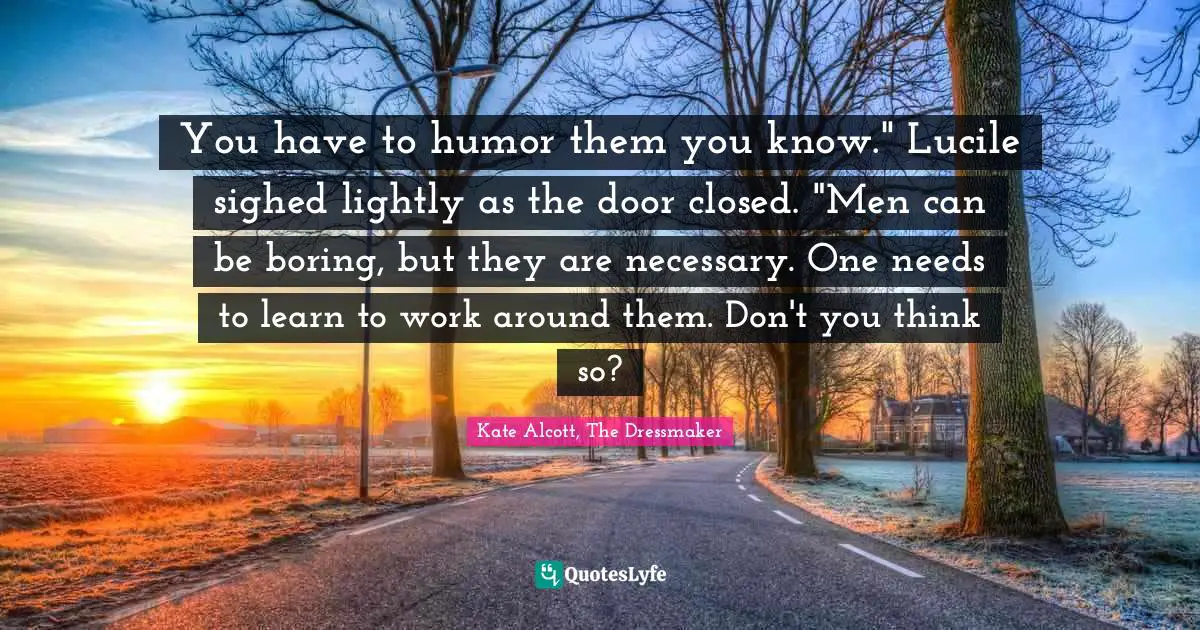You have to humor them you know." Lucile sighed lightly as the door closed. "Men can be boring, but they are necessary. One needs to learn to work around them. Don't you think so?