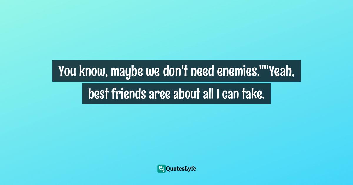 You know, maybe we don't need enemies.""Yeah, best friends aree about all I can take.