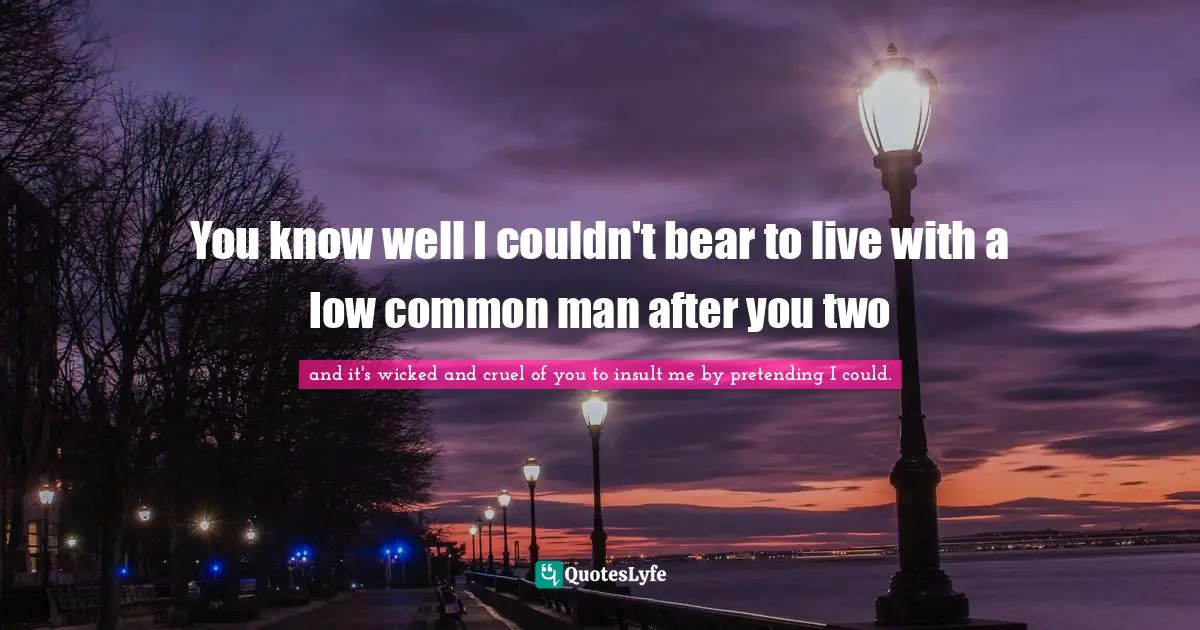 You know well I couldn't bear to live with a low common man after you two
