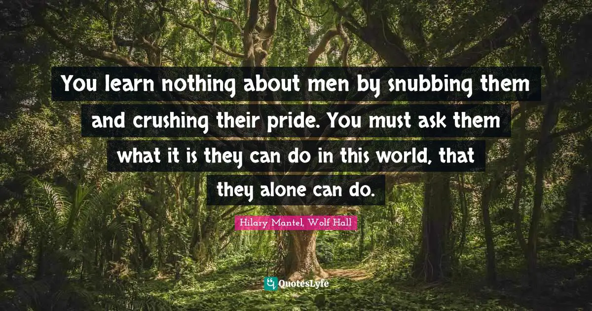 You learn nothing about men by snubbing them and crushing their pride. You must ask them what it is they can do in this world, that they alone can do.