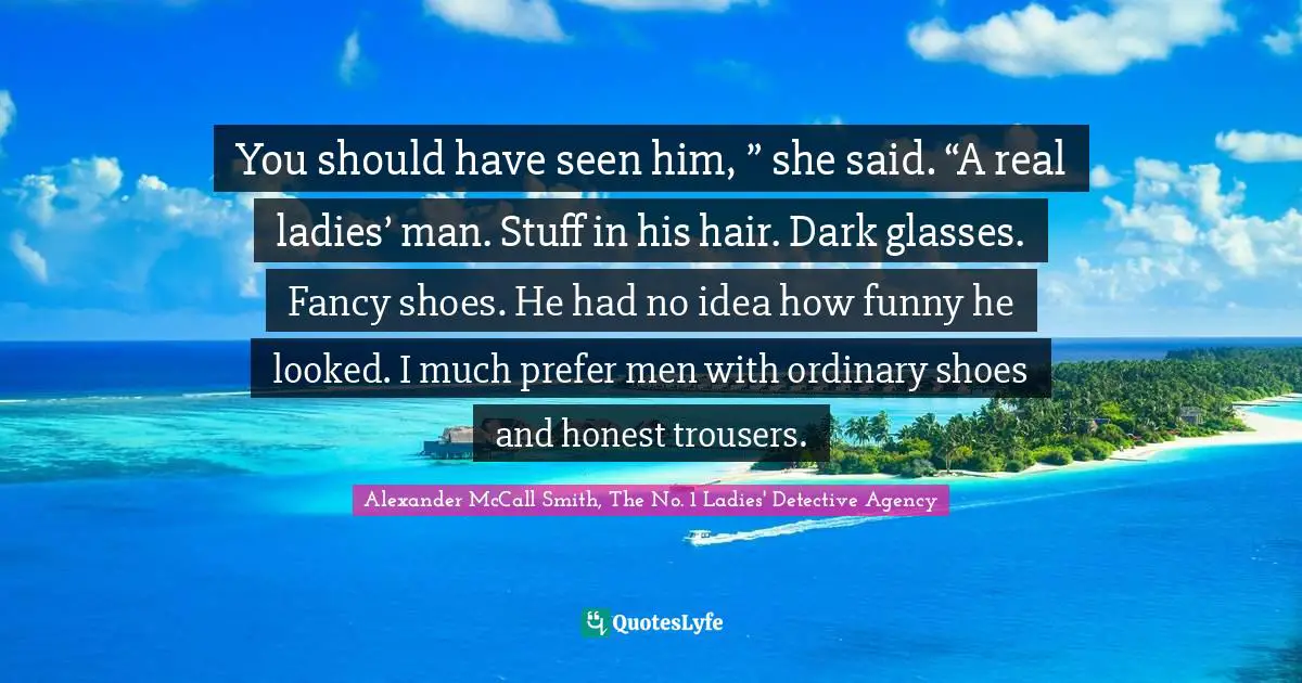 You should have seen him, ” she said. “A real ladies’ man. Stuff in his hair. Dark glasses. Fancy shoes. He had no idea how funny he looked. I much prefer men with ordinary shoes and honest trousers.