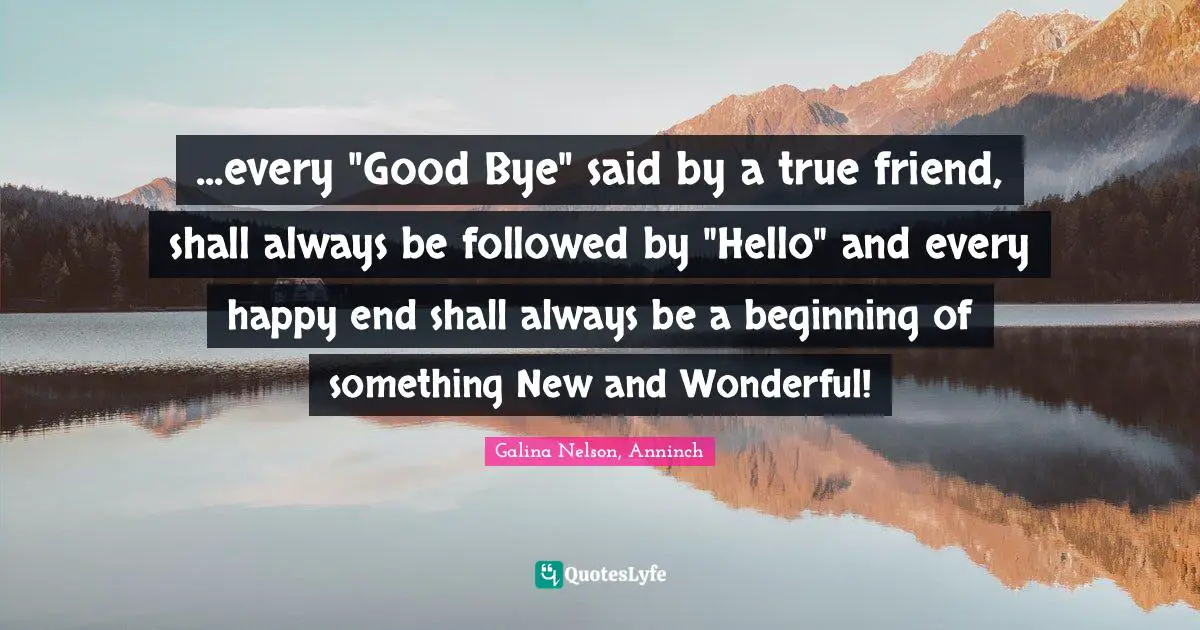 ...every "Good Bye" said by a true friend, shall always be followed by "Hello" and every happy end shall always be a beginning of something New and Wonderful!