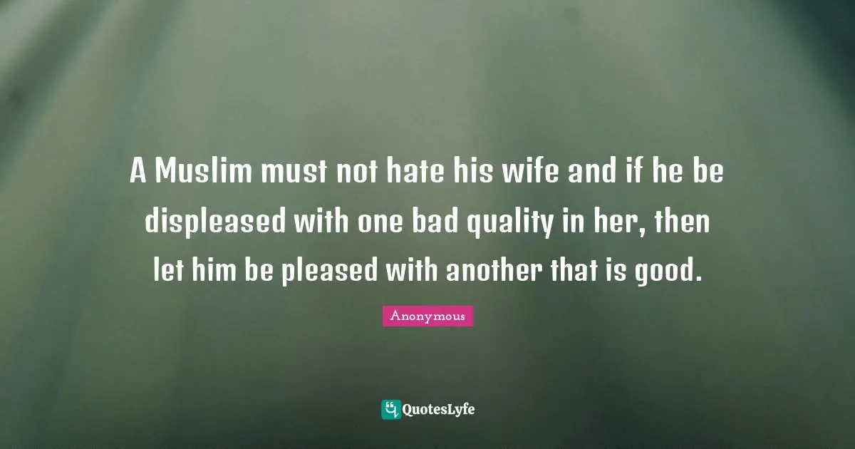 Anonymous Quotes: A Muslim must not hate his wife and if he be displeased with one bad quality in her, then let him be pleased with another that is good.