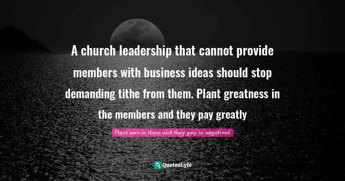 A church leadership that cannot provide members with business ideas should stop demanding tithe from them. Plant greatness in the members and they pay greatly