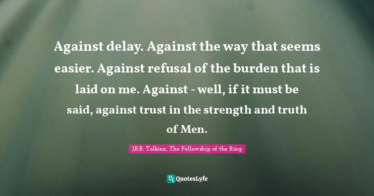 Tolkien Quotes: "Against delay. Against the way that seems easier. Against refusal of the burden that is laid on me. Against - well, if it must be said, against trust in the strength and truth of Men."