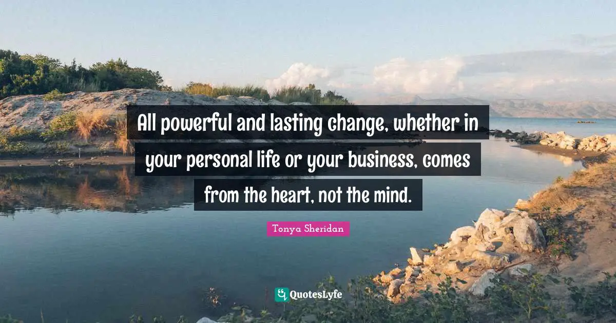 All powerful and lasting change, whether in your personal life or your business, comes from the heart, not the mind.