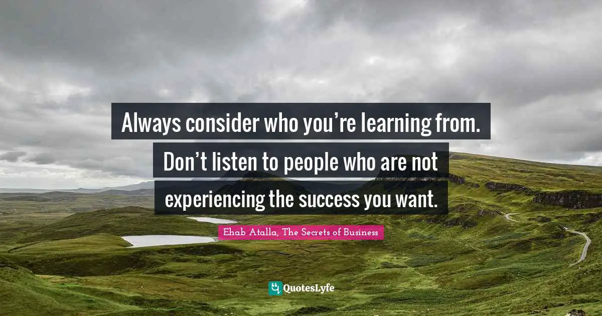 Always consider who you’re learning from. Don’t listen to people who are not experiencing the success you want.