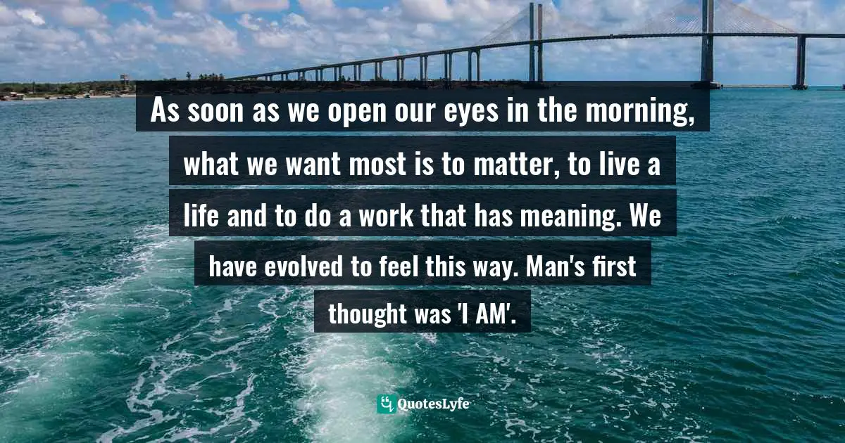 As soon as we open our eyes in the morning, what we want most is to matter, to live a life and to do a work that has meaning. We have evolved to feel this way. Man's first thought was 'I AM'.