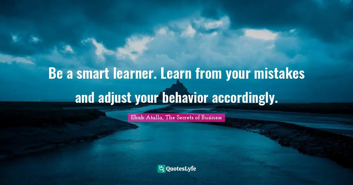 Be a smart learner. Learn from your mistakes and adjust your behavior accordingly.