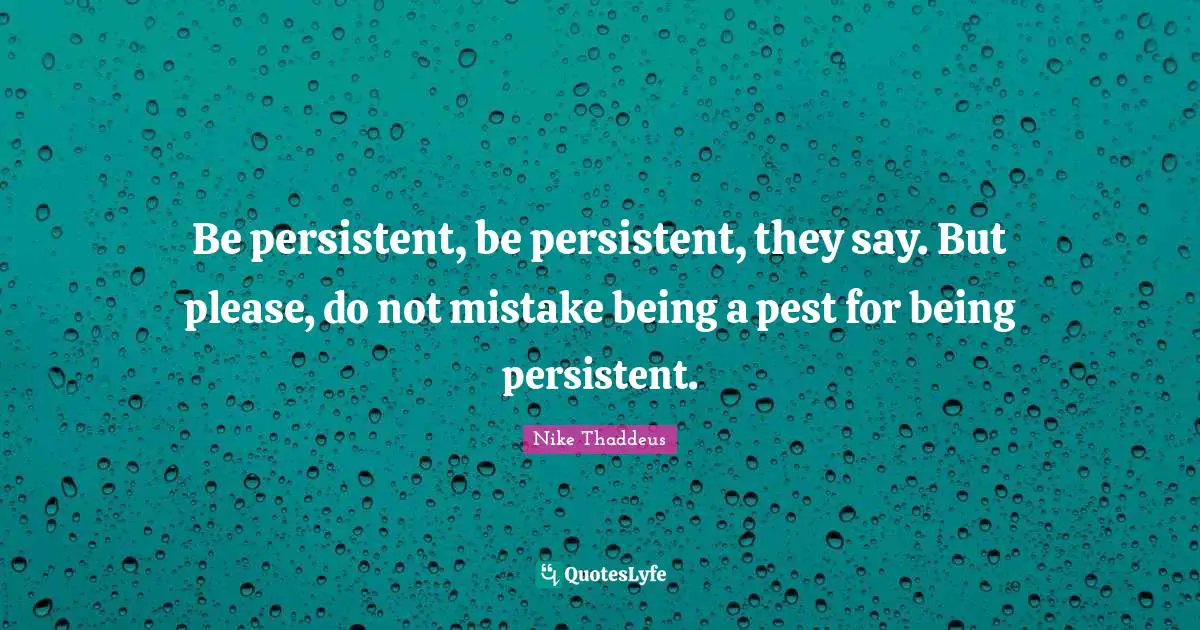 Be persistent, be persistent, they say. But please, do not mistake being a pest for being persistent.