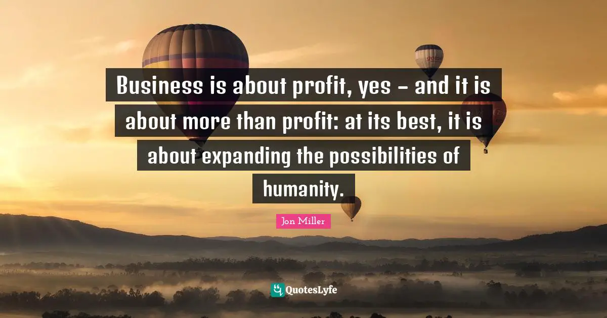 Business is about profit, yes – and it is about more than profit: at its best, it is about expanding the possibilities of humanity.