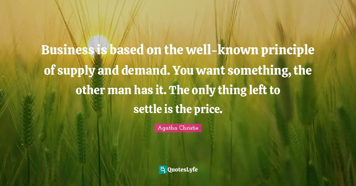 Business is based on the well-known principle of supply and demand. You want something, the other man has it. The only thing left to settle is the price.