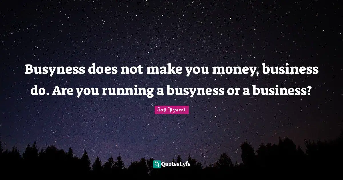 Busyness does not make you money, business do. Are you running a busyness or a business?