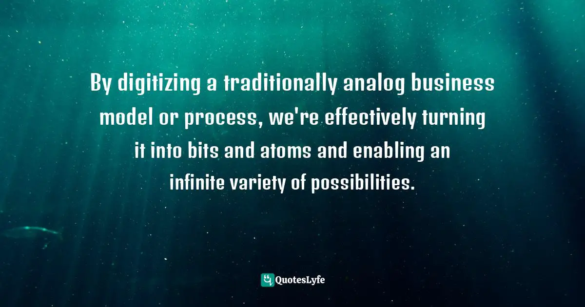 By digitizing a traditionally analog business model or process, we're effectively turning it into bits and atoms and enabling an infinite variety of possibilities.