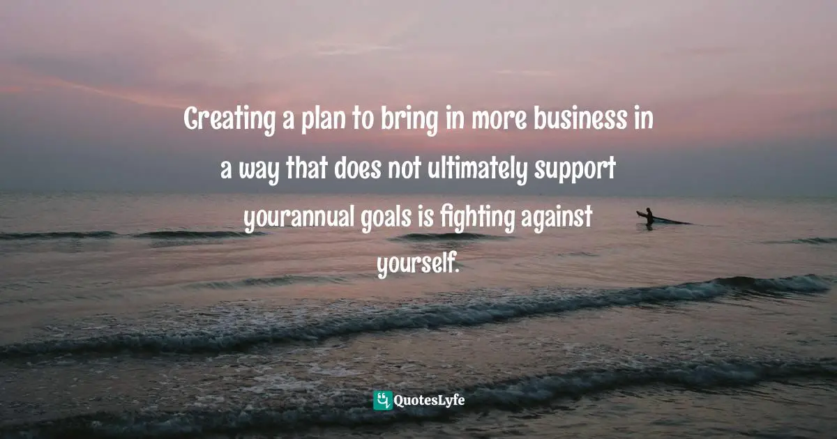 Strategic Planning Quotes: "Creating a plan to bring in more business in a way that does not ultimately support yourannual goals is fighting against yourself."