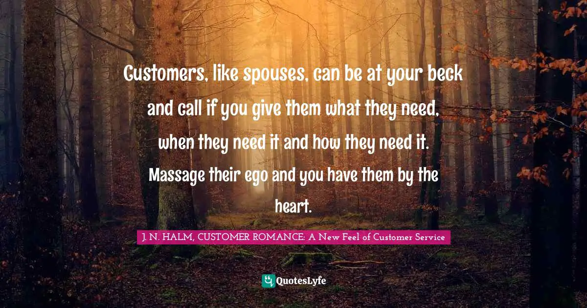 Customers, like spouses, can be at your beck and call if you give them what they need, when they need it and how they need it. Massage their ego and you have them by the heart.