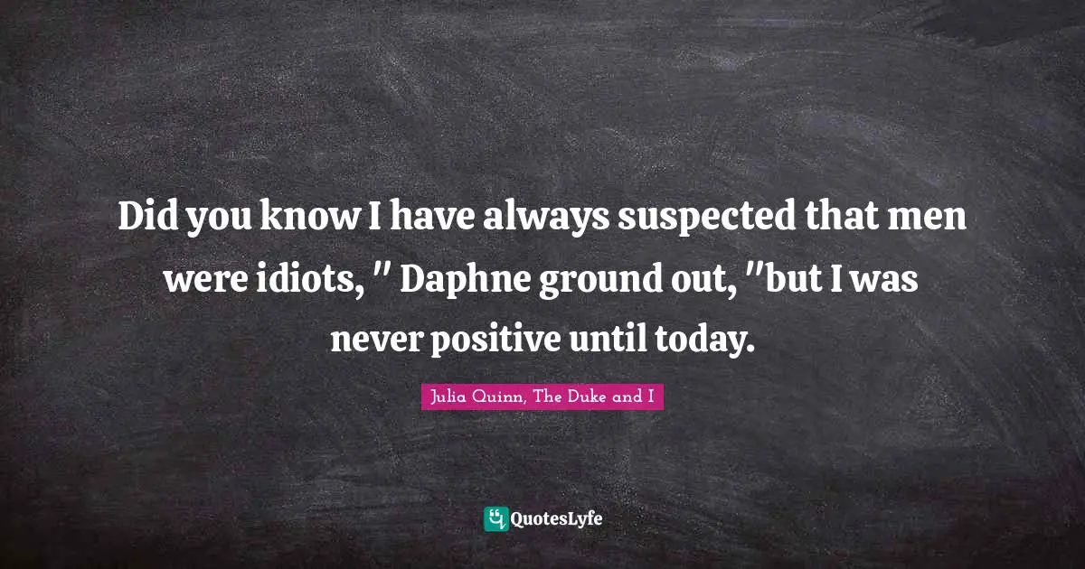 Did you know I have always suspected that men were idiots, " Daphne ground out, "but I was never positive until today.